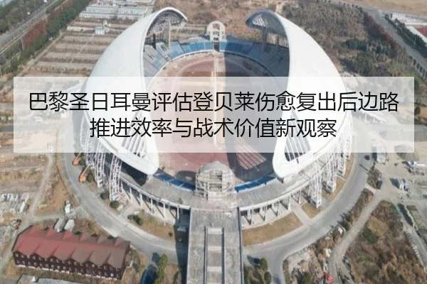 巴黎圣日耳曼评估登贝莱伤愈复出后边路推进效率与战术价值新观察