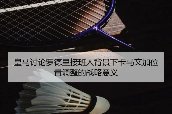 皇马讨论罗德里接班人背景下卡马文加位置调整的战略意义