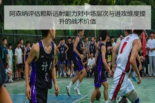 阿森纳评估赖斯远射能力对中场层次与进攻维度提升的战术价值