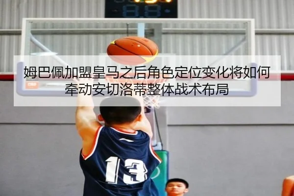 姆巴佩加盟皇马之后角色定位变化将如何牵动安切洛蒂整体战术布局