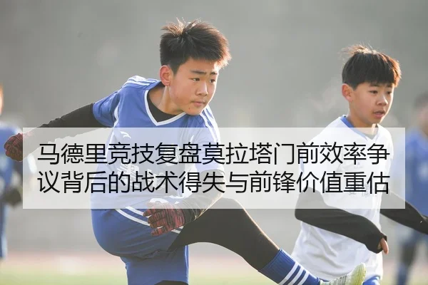 马德里竞技复盘莫拉塔门前效率争议背后的战术得失与前锋价值重估