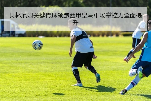 贝林厄姆关键传球领跑西甲皇马中场掌控力全面提升