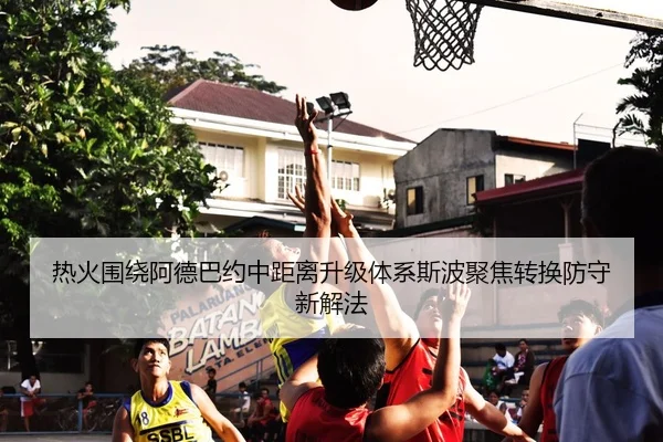 热火围绕阿德巴约中距离升级体系斯波聚焦转换防守新解法