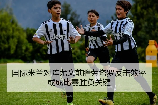 国际米兰对阵尤文前瞻劳塔罗反击效率或成比赛胜负关键